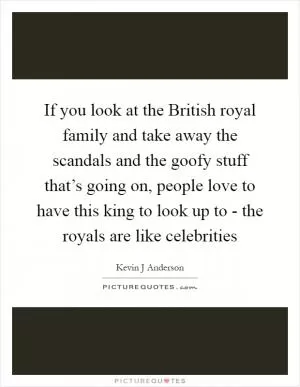 If you look at the British royal family and take away the scandals and the goofy stuff that’s going on, people love to have this king to look up to - the royals are like celebrities Picture Quote #1
