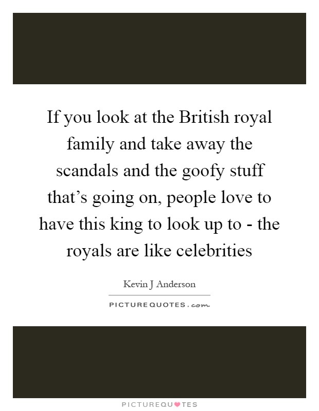 If you look at the British royal family and take away the scandals and the goofy stuff that's going on, people love to have this king to look up to - the royals are like celebrities Picture Quote #1