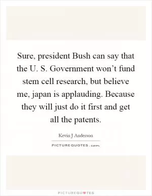 Sure, president Bush can say that the U. S. Government won’t fund stem cell research, but believe me, japan is applauding. Because they will just do it first and get all the patents Picture Quote #1