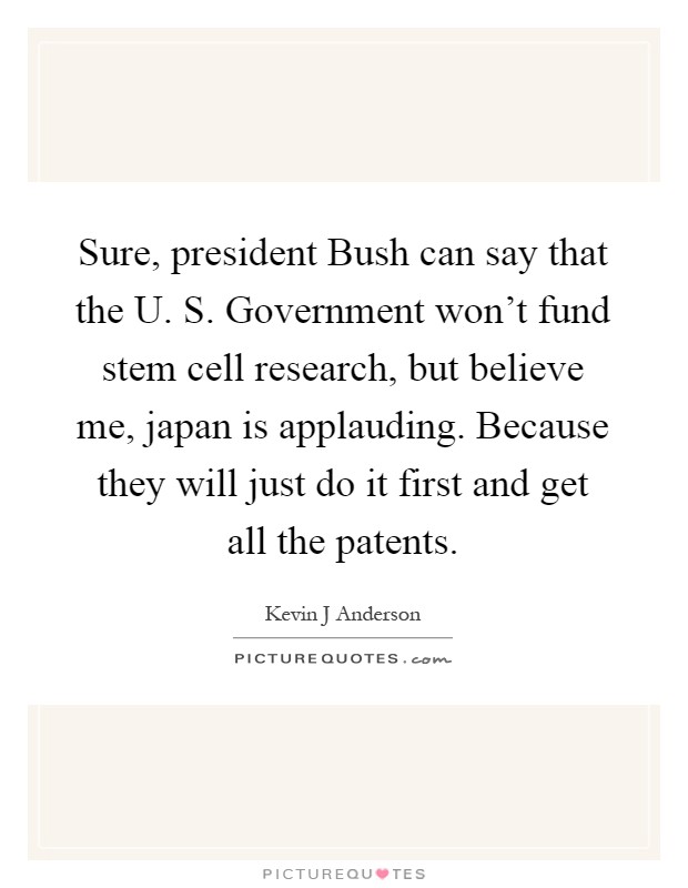 Sure, president Bush can say that the U. S. Government won't fund stem cell research, but believe me, japan is applauding. Because they will just do it first and get all the patents Picture Quote #1