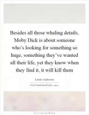 Besides all those whaling details, Moby Dick is about someone who’s looking for something so huge, something they’ve wanted all their life, yet they know when they find it, it will kill them Picture Quote #1