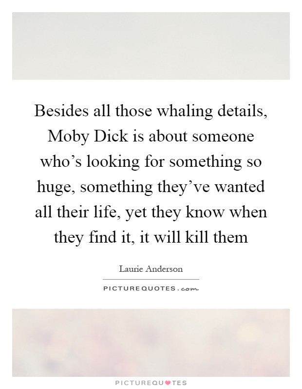 Besides all those whaling details, Moby Dick is about someone who's looking for something so huge, something they've wanted all their life, yet they know when they find it, it will kill them Picture Quote #1