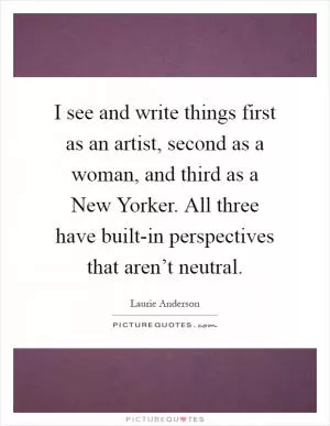 I see and write things first as an artist, second as a woman, and third as a New Yorker. All three have built-in perspectives that aren’t neutral Picture Quote #1