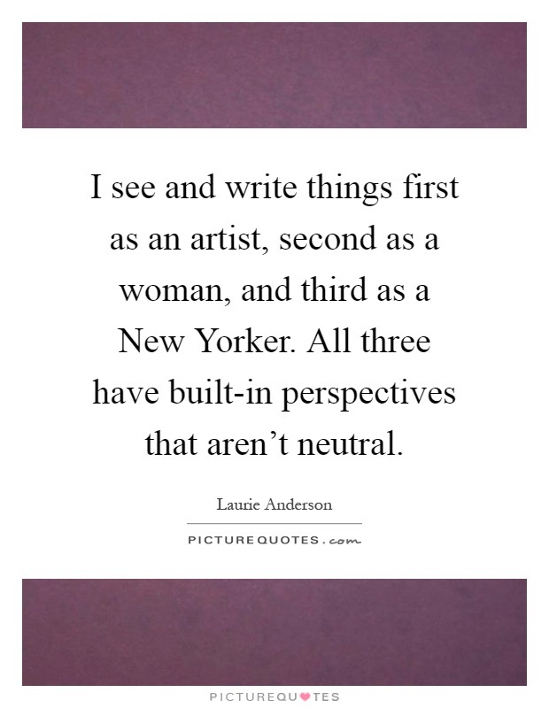 I see and write things first as an artist, second as a woman, and third as a New Yorker. All three have built-in perspectives that aren't neutral Picture Quote #1