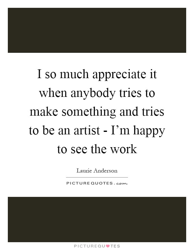 I so much appreciate it when anybody tries to make something and tries to be an artist - I'm happy to see the work Picture Quote #1