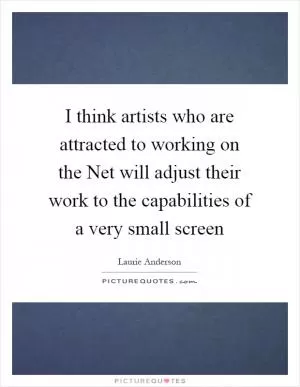 I think artists who are attracted to working on the Net will adjust their work to the capabilities of a very small screen Picture Quote #1