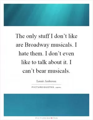The only stuff I don’t like are Broadway musicals. I hate them. I don’t even like to talk about it. I can’t bear musicals Picture Quote #1