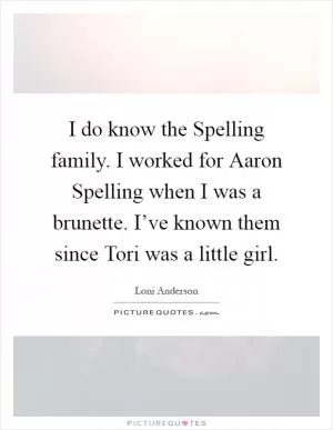 I do know the Spelling family. I worked for Aaron Spelling when I was a brunette. I’ve known them since Tori was a little girl Picture Quote #1
