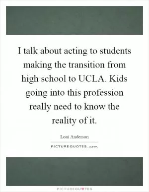 I talk about acting to students making the transition from high school to UCLA. Kids going into this profession really need to know the reality of it Picture Quote #1