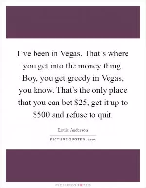 I’ve been in Vegas. That’s where you get into the money thing. Boy, you get greedy in Vegas, you know. That’s the only place that you can bet $25, get it up to $500 and refuse to quit Picture Quote #1