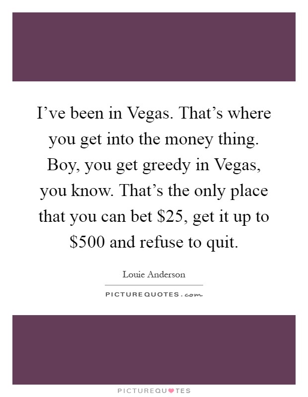 I've been in Vegas. That's where you get into the money thing. Boy, you get greedy in Vegas, you know. That's the only place that you can bet $25, get it up to $500 and refuse to quit Picture Quote #1