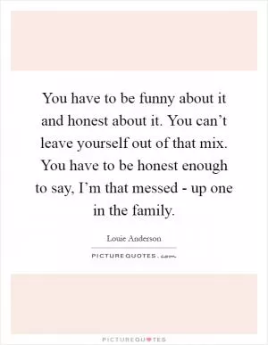 You have to be funny about it and honest about it. You can’t leave yourself out of that mix. You have to be honest enough to say, I’m that messed - up one in the family Picture Quote #1