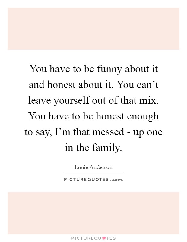 You have to be funny about it and honest about it. You can't leave yourself out of that mix. You have to be honest enough to say, I'm that messed - up one in the family Picture Quote #1