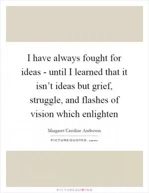 I have always fought for ideas - until I learned that it isn’t ideas but grief, struggle, and flashes of vision which enlighten Picture Quote #1