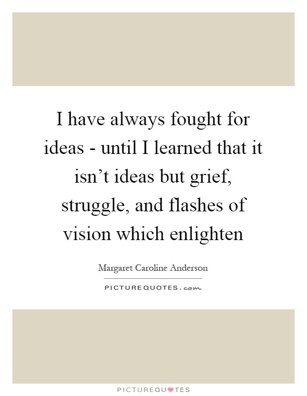 I have always fought for ideas - until I learned that it isn't ideas but grief, struggle, and flashes of vision which enlighten Picture Quote #1