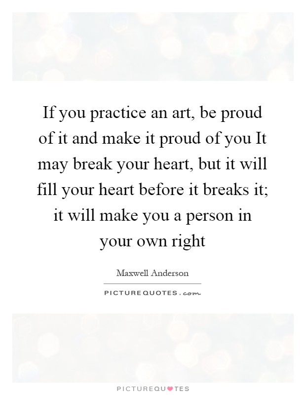 If you practice an art, be proud of it and make it proud of you It may break your heart, but it will fill your heart before it breaks it; it will make you a person in your own right Picture Quote #1