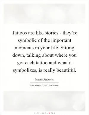 Tattoos are like stories - they’re symbolic of the important moments in your life. Sitting down, talking about where you got each tattoo and what it symbolizes, is really beautiful Picture Quote #1