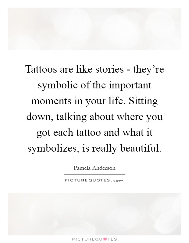 Tattoos are like stories - they're symbolic of the important moments in your life. Sitting down, talking about where you got each tattoo and what it symbolizes, is really beautiful Picture Quote #1