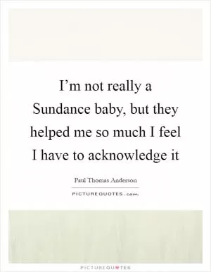 I’m not really a Sundance baby, but they helped me so much I feel I have to acknowledge it Picture Quote #1