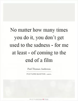 No matter how many times you do it, you don’t get used to the sadness - for me at least - of coming to the end of a film Picture Quote #1
