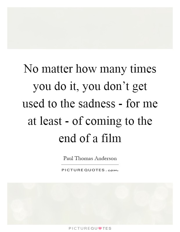 No matter how many times you do it, you don't get used to the sadness - for me at least - of coming to the end of a film Picture Quote #1