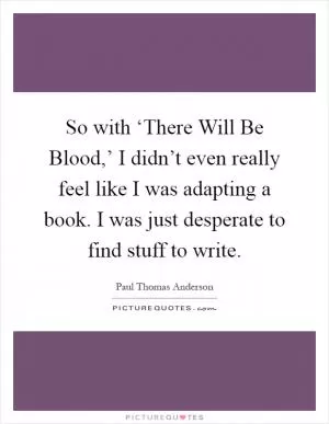 So with ‘There Will Be Blood,’ I didn’t even really feel like I was adapting a book. I was just desperate to find stuff to write Picture Quote #1