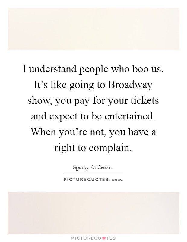 I understand people who boo us. It's like going to Broadway show, you pay for your tickets and expect to be entertained. When you're not, you have a right to complain Picture Quote #1