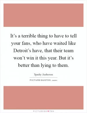 It’s a terrible thing to have to tell your fans, who have waited like Detroit’s have, that their team won’t win it this year. But it’s better than lying to them Picture Quote #1
