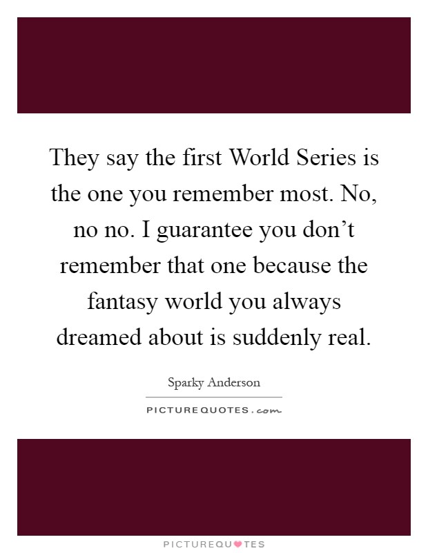 They say the first World Series is the one you remember most. No, no no. I guarantee you don't remember that one because the fantasy world you always dreamed about is suddenly real Picture Quote #1