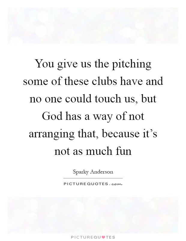 You give us the pitching some of these clubs have and no one could touch us, but God has a way of not arranging that, because it's not as much fun Picture Quote #1