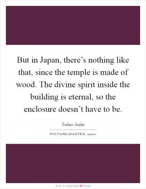 But in Japan, there’s nothing like that, since the temple is made of wood. The divine spirit inside the building is eternal, so the enclosure doesn’t have to be Picture Quote #1