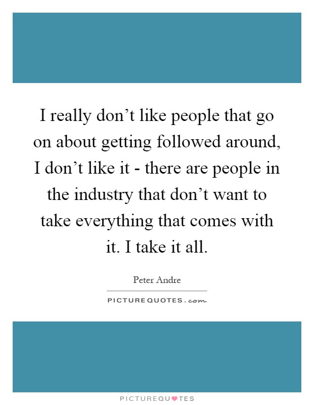 I really don't like people that go on about getting followed around, I don't like it - there are people in the industry that don't want to take everything that comes with it. I take it all Picture Quote #1
