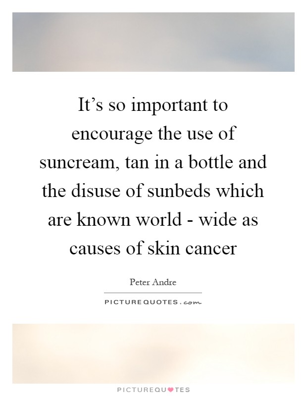 It's so important to encourage the use of suncream, tan in a bottle and the disuse of sunbeds which are known world - wide as causes of skin cancer Picture Quote #1