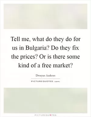 Tell me, what do they do for us in Bulgaria? Do they fix the prices? Or is there some kind of a free market? Picture Quote #1