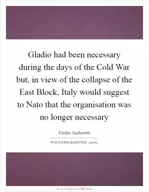 Gladio had been necessary during the days of the Cold War but, in view of the collapse of the East Block, Italy would suggest to Nato that the organisation was no longer necessary Picture Quote #1