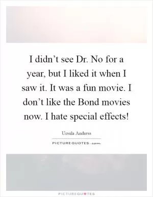 I didn’t see Dr. No for a year, but I liked it when I saw it. It was a fun movie. I don’t like the Bond movies now. I hate special effects! Picture Quote #1