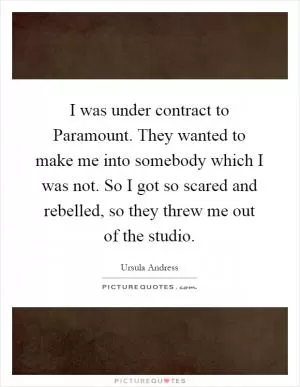I was under contract to Paramount. They wanted to make me into somebody which I was not. So I got so scared and rebelled, so they threw me out of the studio Picture Quote #1