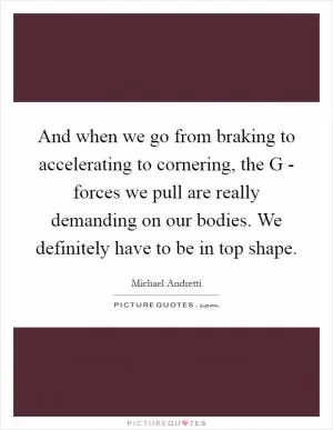 And when we go from braking to accelerating to cornering, the G - forces we pull are really demanding on our bodies. We definitely have to be in top shape Picture Quote #1