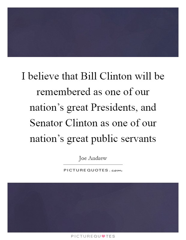I believe that Bill Clinton will be remembered as one of our nation's great Presidents, and Senator Clinton as one of our nation's great public servants Picture Quote #1