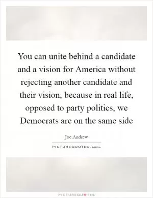 You can unite behind a candidate and a vision for America without rejecting another candidate and their vision, because in real life, opposed to party politics, we Democrats are on the same side Picture Quote #1