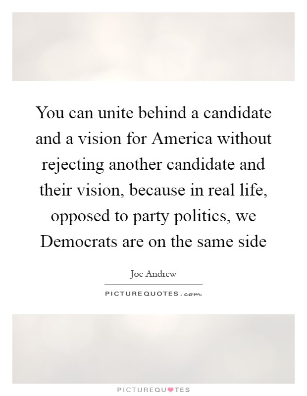 You can unite behind a candidate and a vision for America without rejecting another candidate and their vision, because in real life, opposed to party politics, we Democrats are on the same side Picture Quote #1