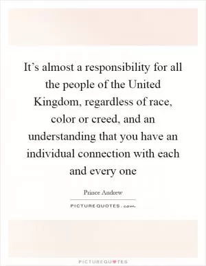 It’s almost a responsibility for all the people of the United Kingdom, regardless of race, color or creed, and an understanding that you have an individual connection with each and every one Picture Quote #1