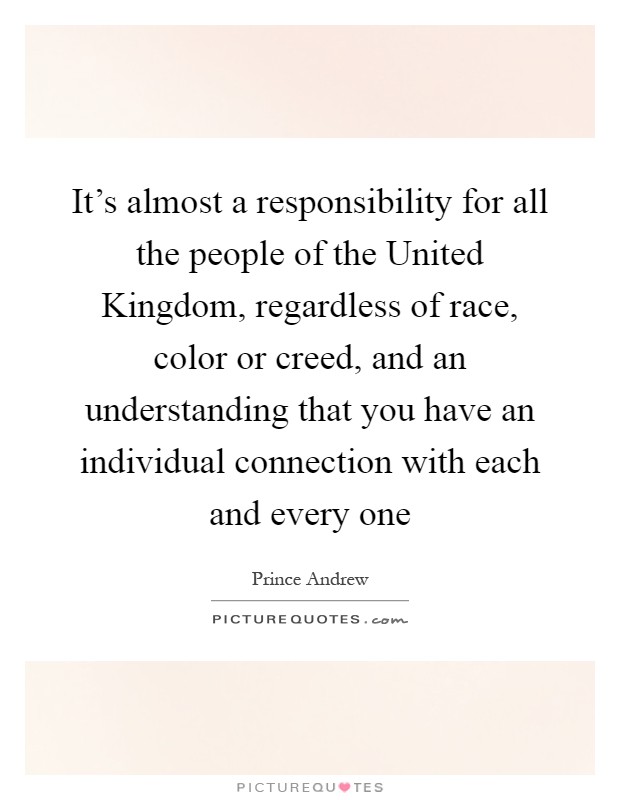 It's almost a responsibility for all the people of the United Kingdom, regardless of race, color or creed, and an understanding that you have an individual connection with each and every one Picture Quote #1