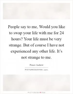People say to me, Would you like to swap your life with me for 24 hours? Your life must be very strange. But of course I have not experienced any other life. It’s not strange to me Picture Quote #1
