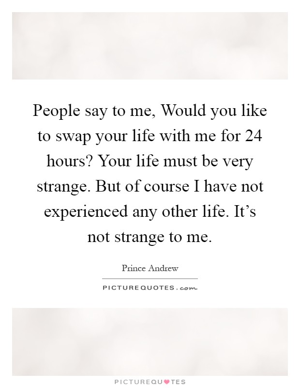 People say to me, Would you like to swap your life with me for 24 hours? Your life must be very strange. But of course I have not experienced any other life. It's not strange to me Picture Quote #1