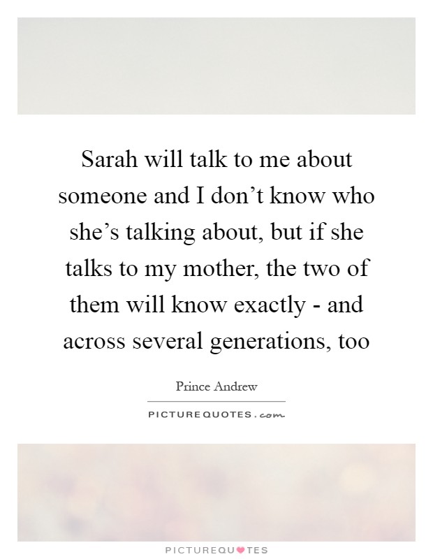 Sarah will talk to me about someone and I don't know who she's talking about, but if she talks to my mother, the two of them will know exactly - and across several generations, too Picture Quote #1
