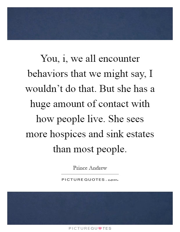 You, i, we all encounter behaviors that we might say, I wouldn't do that. But she has a huge amount of contact with how people live. She sees more hospices and sink estates than most people Picture Quote #1