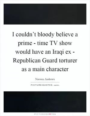 I couldn’t bloody believe a prime - time TV show would have an Iraqi ex - Republican Guard torturer as a main character Picture Quote #1