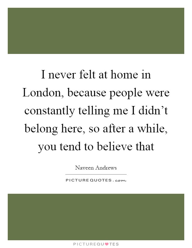 I never felt at home in London, because people were constantly telling me I didn't belong here, so after a while, you tend to believe that Picture Quote #1