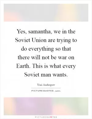 Yes, samantha, we in the Soviet Union are trying to do everything so that there will not be war on Earth. This is what every Soviet man wants Picture Quote #1